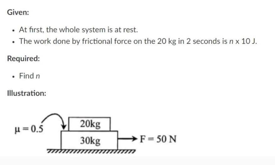Given:
• At first, the whole system is at rest.
• The work done by frictional force on the 20 kg in 2 seconds is n x 10 J.
Required:
. Find n
Illustration:
μ = 0.5
20kg
30kg
F = 50 N