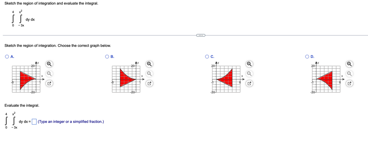 Sketch the region of integration and evaluate the integral.
4
x2
dy dx
- 3x
Sketch the region of integration. Choose the correct graph below.
А.
В.
Ос
O D.
Ay
20-
Ay
20-
Ay
20-
Ay
20-
X
X
-20-
-20-
-20-
Evaluate the integral.
4
x2
| dy dx = (Type an integer or a simplified fraction.)
- 3x
