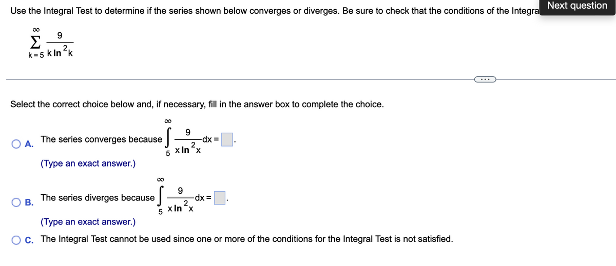 Next question
Use the Integral Test to determine if the series shown below converges or diverges. Be sure to check that the conditions of the Integra
9.
Σ
2
k= 5 k In k
Select the correct choice below and, if necessary, fill in the answer box to complete the choice.
The series converges because
O A.
dx =
2
x In-x
(Type an exact answer.)
00
The series diverges because
В.
2.
5 x In x
(Type an exact answer.)
OC. The Integral Test cannot be used since one or more of the conditions for the Integral Test is not satisfied.
