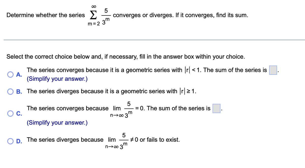 5
converges or diverges. If it converges, find its sum.
3m
Determine whether the series
m = 2
Select the correct choice below and, if necessary, fill in the answer box within your choice.
The series converges because it is a geometric series with r <1. The sum of the series is
A.
(Simplify your answer.)
B. The series diverges because
is a geometric series with r21.
The series converges because lim
OC.
= 0. The sum of the series is
3m
(Simplify your answer.)
D. The series diverges because lim
+0 or fails to exist.
n→∞ 3"
