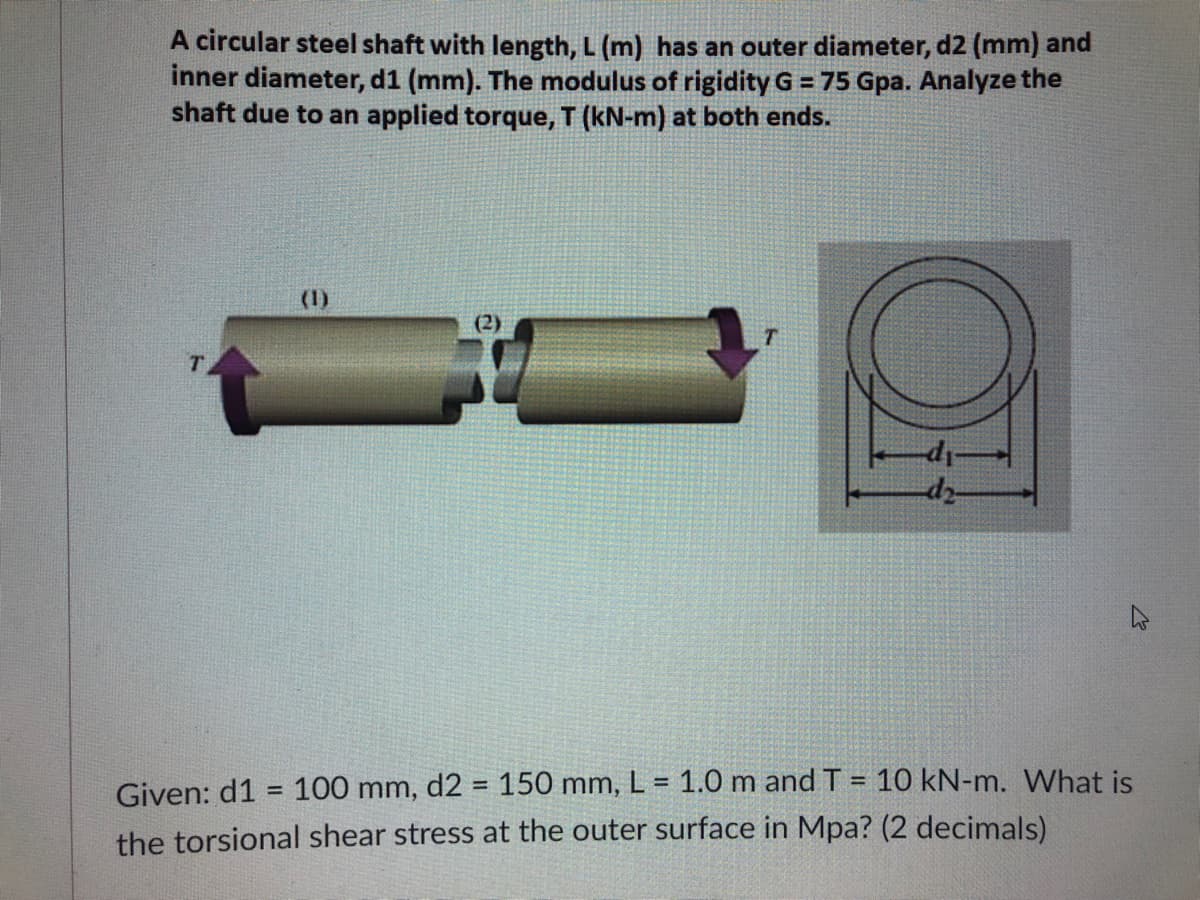 A circular steel shaft with length, L (m) has an outer diameter, d2 (mm) and
inner diameter, d1 (mm). The modulus of rigidity G = 75 Gpa. Analyze the
shaft due to an applied torque, T (kN-m) at both ends.
(1)
(2)
T
Given: d1 = 100 mm, d2 = 150 mm, L = 1.0 m and T = 10 kN-m. What is
the torsional shear stress at the outer surface in Mpa? (2 decimals)