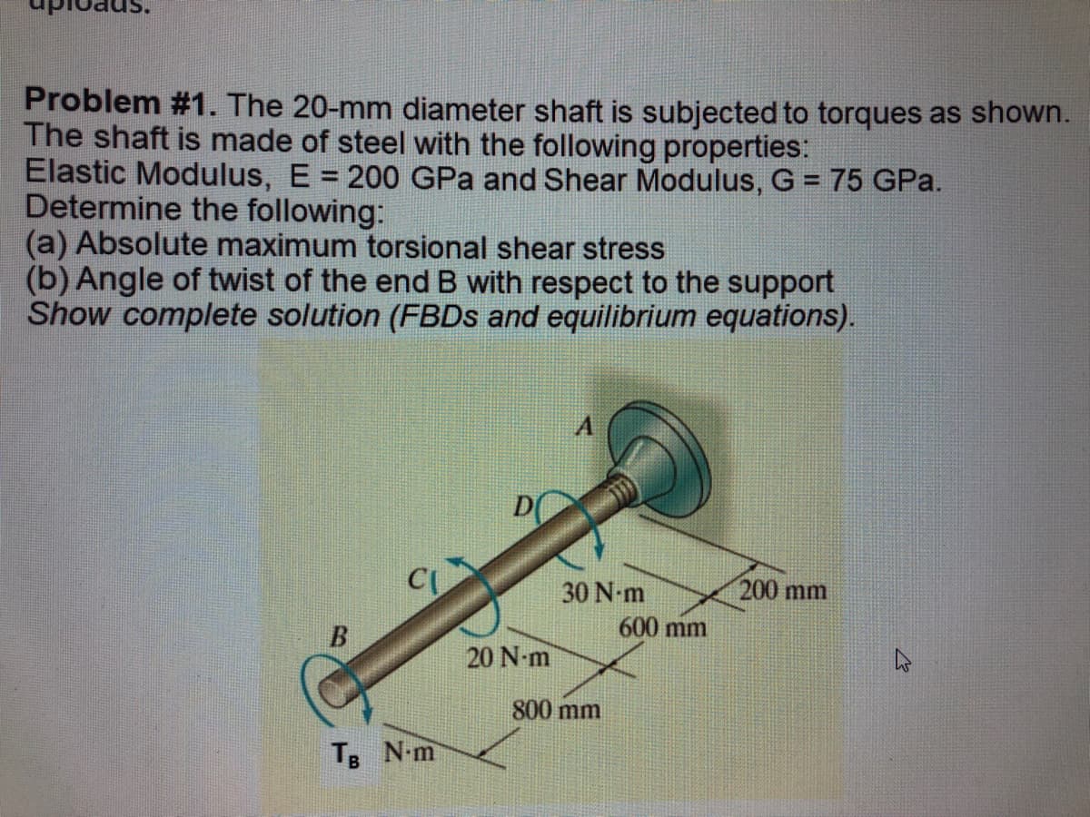 Problem #1. The 20-mm diameter shaft is subjected to torques as shown.
The shaft is made of steel with the following properties:
Elastic Modulus, E = 200 GPa and Shear Modulus, G = 75 GPa.
Determine the following:
(a) Absolute maximum torsional shear stress
(b) Angle of twist of the end B with respect to the support
Show complete solution (FBDs and equilibrium equations).
A
200 mm
CU
B
TB N-m
D
20 N-m
30 N-m
800 mm
600 mm