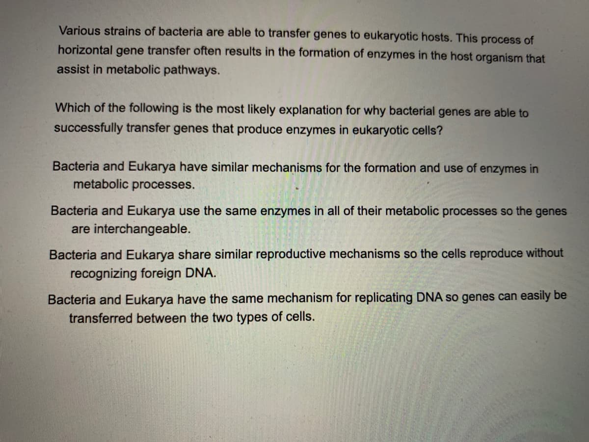 Various strains of bacteria are able to transfer genes to eukaryotic hosts. This process of
horizontal gene transfer often results in the formation of enzymes in the host organism that
assist in metabolic pathways.
Which of the following is the most likely explanation for why bacterial genes are able to
successfully transfer genes that produce enzymes in eukaryotic cells?
Bacteria and Eukarya have similar mechanisms for the formation and use of enzymes in
metabolic processes.
Bacteria and Eukarya use the same enzymes in all of their metabolic processes so the genes
are interchangeable.
Bacteria and Eukarya share similar reproductive mechanisms so the cells reproduce without
recognizing foreign DNA.
Bacteria and Eukarya have the same mechanism for replicating DNA so genes can easily be
transferred between the two types of cells.
