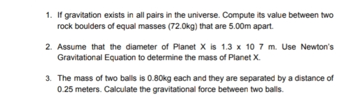 1. If gravitation exists in all pairs in the universe. Compute its value between two
rock boulders of equal masses (72.0kg) that are 5.00m apart.
2. Assume that the diameter of Planet X is 1.3 x 10 7 m. Use Newton's
Gravitational Equation to determine the mass of Planet X.
3. The mass of two balls is 0.80kg each and they are separated by a distance of
0.25 meters. Calculate the gravitational force between two balls.

