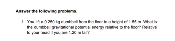 Answer the following problems.
1. You lift a 0.250 kg dumbbell from the floor to a height of 1.55 m. What is
the dumbbell gravitational potential energy relative to the floor? Relative
to your head if you are 1.20 m tall?
