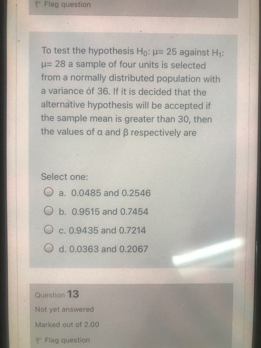 P Flag question
To test the hypothesis Ho: u= 25 against H1:
u= 28 a sample of four units is selected
from a normally distributed population with
a variance óf 36. If it is decided that the
alternative hypothesis will be accepted if
the sample mean is greater than 30, then
the values of a and B respectively are
Select one:
O a. 0.0485 and 0.2546
O b. 0.9515 and 0.7454
O c. 0.9435 and 0.7214
O d. 0.0363 and 0.2067
Question 13
Not yet answered
Marked out of 2.00
P Flag question
