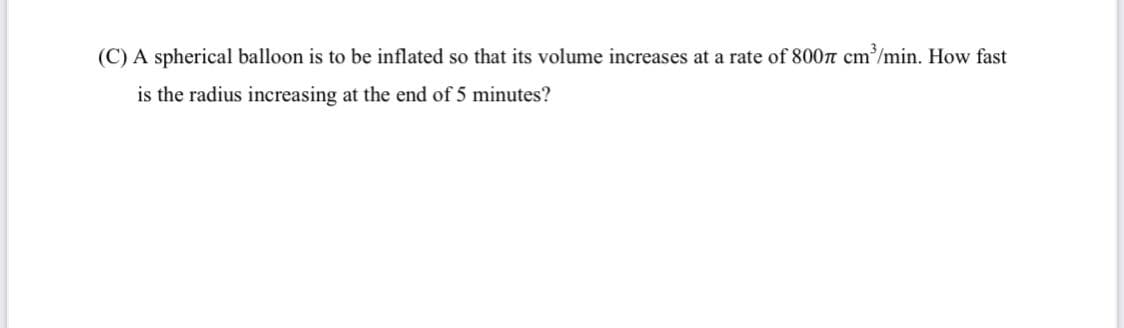 (C) A spherical balloon is to be inflated so that its volume increases at a rate of 800n cm'/min. How fast
is the radius increasing at the end of 5 minutes?
