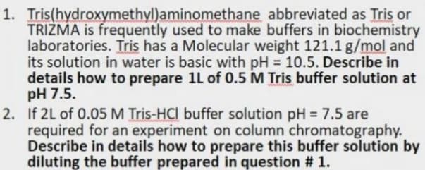 1. Tris(hydroxymethyl)aminomethane abbreviated as Tris or
TRIZMA is frequently used to make buffers in biochemistry
laboratories. Tris has a Molecular weight 121.1 g/mol and
its solution in water is basic with pH = 10.5. Describe in
details how to prepare 1L of 0.5 M Tris buffer solution at
pH 7.5.
2. If 2L of 0.05 M Tris-HCI buffer solution pH = 7.5 are
required for an experiment on column chromatography.
Describe in details how to prepare this buffer solution by
diluting the buffer prepared in question # 1.
