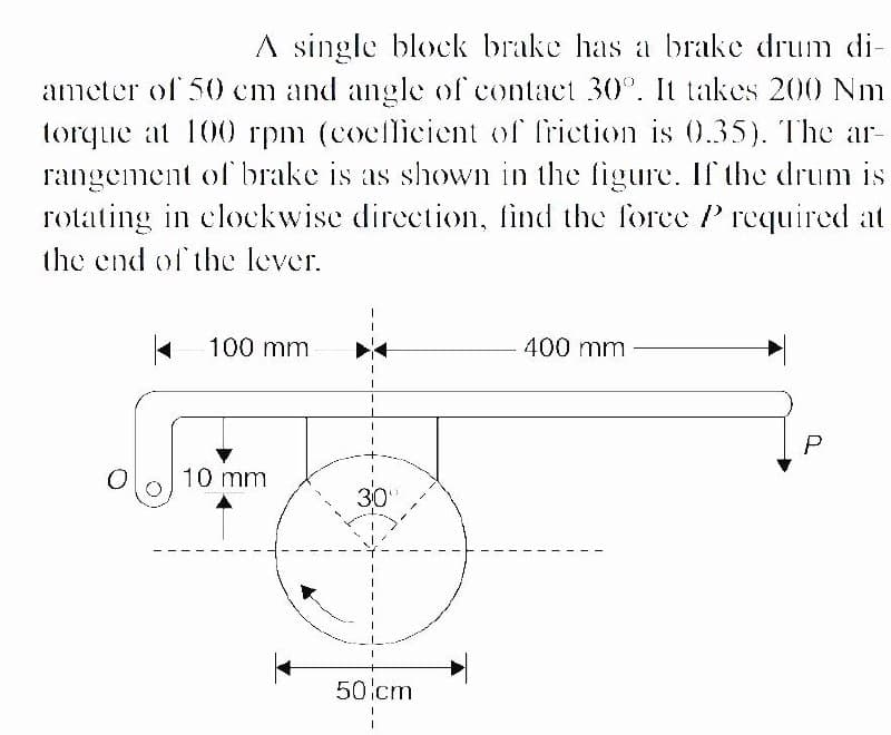 A single block brake has a brake drum di-
ameter of 50 cm and angle of contact 30°. It takes 200 Nm
torque at 100 rpm (cocflicient of friction is 0.35). The ar-
rangement of brake is as shown in the figure. If the drum is
rotating in clockwise direction., find the force P required at
the end of the lever.
100 mm
400 mm
10 mm
30
50lcm
