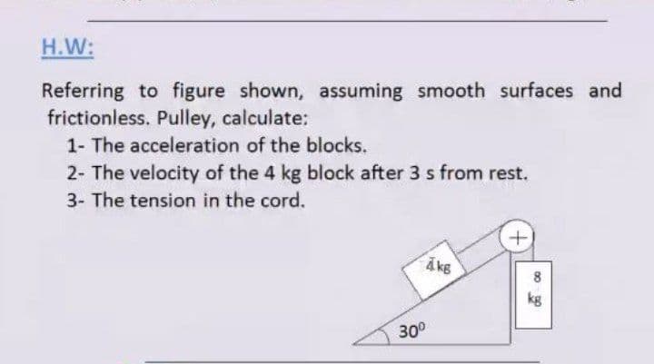 H.W:
Referring to figure shown, assuming smooth surfaces and
frictionless. Pulley, calculate:
1- The acceleration of the blocks.
2- The velocity of the 4 kg block after 3 s from rest.
3- The tension in the cord.
Akg
kg
30°
