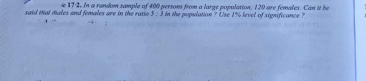 re 17:2. In a random sample of 400 persons from a large population, 120 are females. Can it be
said thai hales and females are in the ratio 5:3 in the population ? Use 1% level of significance ?
