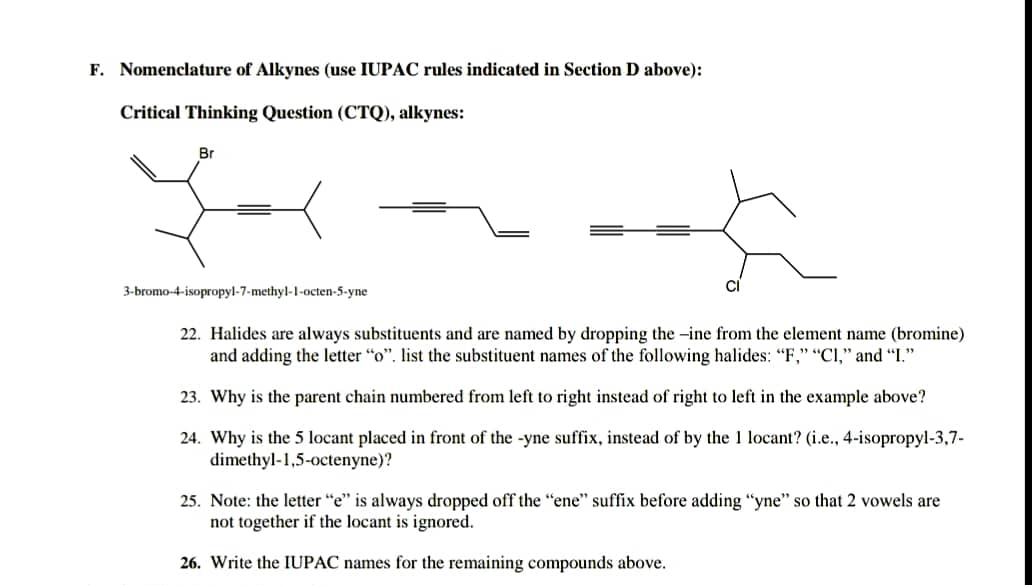 F. Nomenclature of Alkynes (use IUPAC rules indicated in Section D above):
Critical Thinking Question (CTQ), alkynes:
Br
3-bromo-4-isopropyl-7-methyl-1-octen-5-yne
22. Halides are always substituents and are named by dropping the -ine from the element name (bromine)
and adding the letter "o". list the substituent names of the following halides: "F," "CI," and "I."
23. Why is the parent chain numbered from left to right instead of right to left in the example above?
24. Why is the 5 locant placed in front of the -yne suffix, instead of by the 1 locant? (i.e., 4-isopropyl-3,7-
dimethyl-1,5-octenyne)?
25. Note: the letter "e" is always dropped off the "ene" suffix before adding "yne" so that 2 vowels are
not together if the locant is ignored.
26. Write the IUPAC names for the remaining compounds above.
