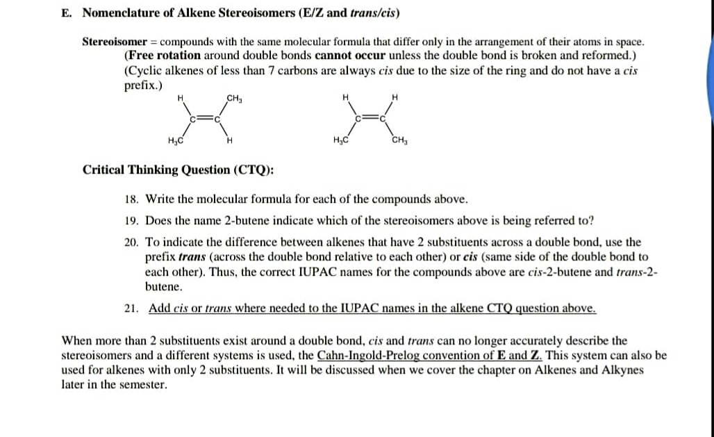 E. Nomenclature of Alkene Stereoisomers (E/Z and trans/cis)
Stereoisomer = compounds with the same molecular formula that differ only in the arrangement of their atoms in space.
(Free rotation around double bonds cannot occur unless the double bond is broken and reformed.)
(Cyclic alkenes of less than 7 carbons are always cis due to the size of the ring and do not have a cis
prefix.)
CH,
H.
H;C
CH,
Critical Thinking Question (CTQ):
18. Write the molecular formula for each of the compounds above.
19. Does the name 2-butene indicate which of the stereoisomers above is being referred to?
20. To indicate the difference between alkenes that have 2 substituents across a double bond, use the
prefix trans (across the double bond relative to each other) or cis (same side of the double bond to
each other). Thus, the correct IUPAC names for the compounds above are cis-2-butene and trans-2-
butene.
21. Add cis or trans where needed to the IUPAC names in the alkene CTQ question above.
When more than 2 substituents exist around a double bond, cis and trans can no longer accurately describe the
stereoisomers and a different systems is used, the Cahn-Ingold-Prelog convention of E and Z. This system can also be
used for alkenes with only 2 substituents. It will be discussed when we cover the chapter on Alkenes and Alkynes
later in the semester.
