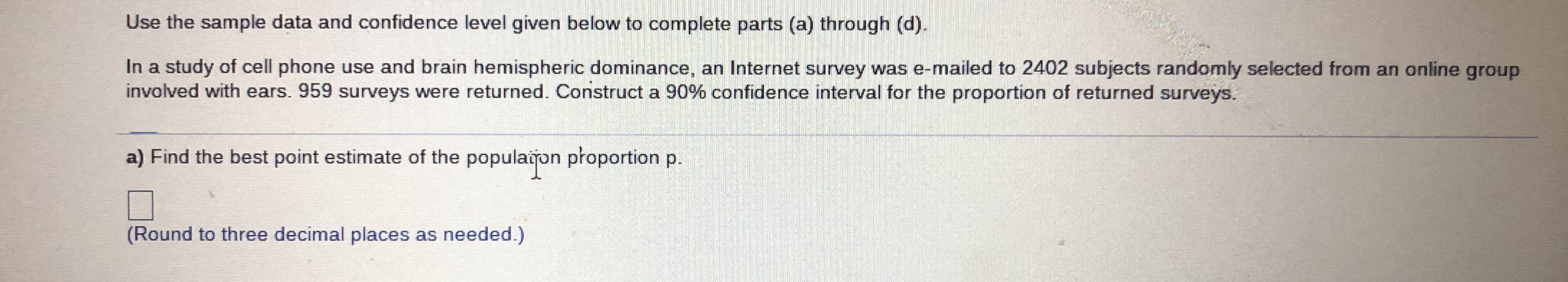 Use the sample data and confidence level given below to complete parts (a) through (d).
In a study of cell phone use and brain hemispheric dominance, an Internet survey was e-mailed to 2402 subjects randomly selected from an online group
involved with ears. 959 surveys were returned. Construct a 90% confidence interval for the proportion of returned surveys.
a) Find the best point estimate of the populaion płoportion p.
(Round to three decimal places as needed.)
