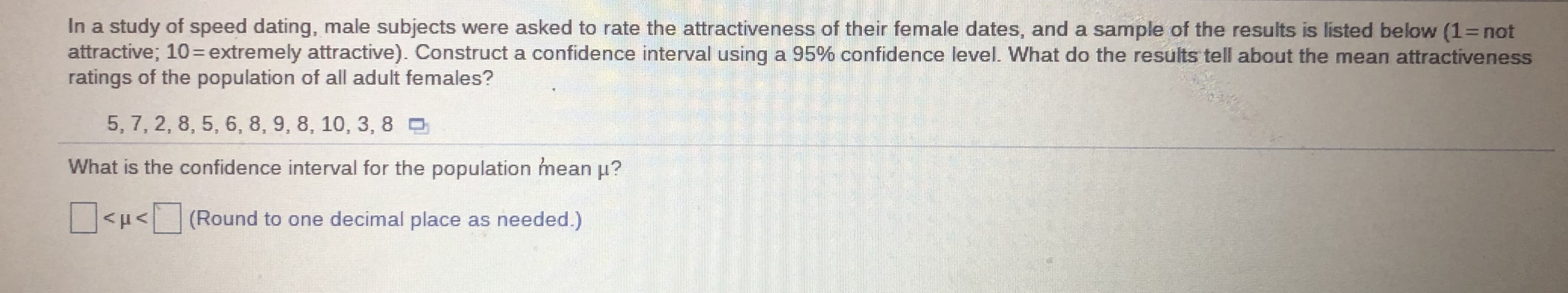 In a study of speed dating, male subjects were asked to rate the attractiveness of their female dates, and a sample of the results is listed below (1= not
attractive; 10=extremely attractive). Construct a confidence interval using a 95% confidence level. What do the results tell about the mean attractiveness
ratings of the population of all adult females?
%3D
5, 7, 2, 8, 5, 6, 8, 9, 8, 10, 3, 8 D
What is the confidence interval for the population mean µ?
<µ< (Round to one decimal place as needed.)
