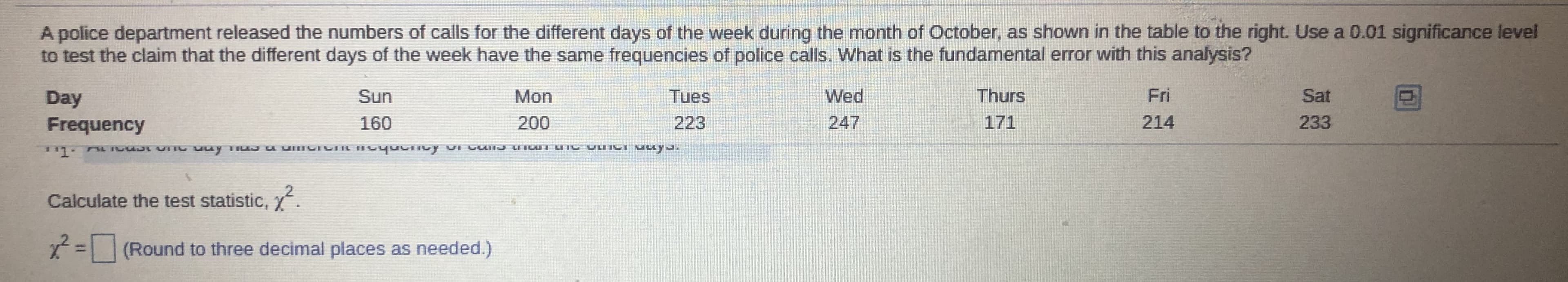 A police department released the numbers of calls for the different days of the week during the month of October, as shown in the table to the right. Use a 0.01 significance level
to test the claim that the different days of the week have the same frequencies of police calls. What is the fundamental error with this analysis?
Day
Sun
Mon
Tues
Wed
Thurs
Fri
Sat
Frequency
160
200
223
247
171
214
233
Calculate the test statistic, .
= (Round to three decimal places as needed.)
