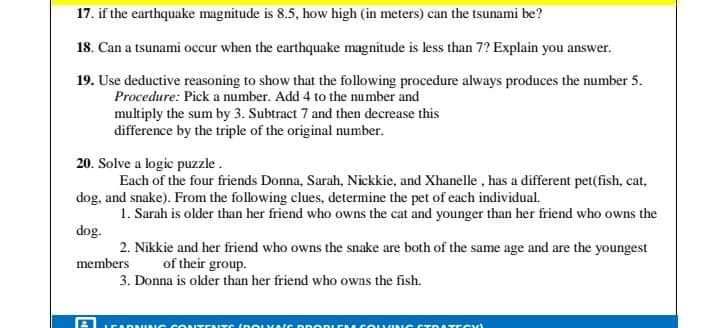 17. if the earthquake magnitude is 8.5, how high (in meters) can the tsunami be?
18. Can a tsunami occur when the earthquake magnitude is less than 7? Explain you answer.
19. Use deductive reasoning to show that the following procedure always produces the number 5.
Procedure: Pick a number. Add 4 to the number and
multiply the sum by 3. Subtract 7 and then decrease this
difference by the triple of the original number.
20. Solve a logic puzzle.
Each of the four friends Donna, Sarah, Nickkie, and Xhanelle , has a different pet(fish, cat,
dog, and snake). From the following clues, determine the pet of each individual.
1. Sarah is older than her friend who owns the cat and younger than her friend who owns the
dog.
2. Nikkie and her friend who owns the snake are both of the same age and are the youngest
members
of their group.
3. Donna is older than her friend who owns the fish.
