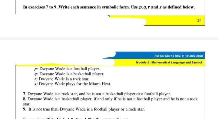 In exercises 7 to 9.Write each sentence in symbolic form. Use p, q,r and s as defined below.
24
FM-AA-CIA-15 Rev. 0 10-July-2020
Module 2: Mathematical Language and Symbol
p: Dwyane Wade is a football player.
q: Dwyane Wade is a basketball player.
r: Dwyane Wade is a rock star.
s: Dwyane Wade plays for the Miumi Heat.
7. Dwyane Wade is a rock star, and he is not a basketball player or a football player.
8. Dwyane Wade is a basketball player, if and only if he is not a football player and he is not a rock
star.
9. It is not true that, Dwyane Wade is a football player or a rock star.
