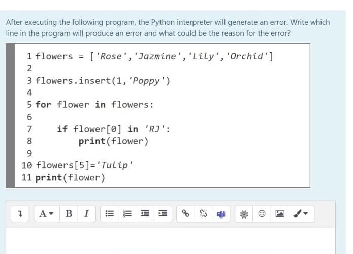 After executing the following program, the Python interpreter will generate an error. Write which
line in the program will produce an error and what could be the reason for the error?
1 flowers = ['Rose', 'Jazmine', 'Lily', 'Orchid']
2
3 flowers.insert(1, 'Poppy')
4
5 for flower in flowers:
6.
if flower[0] in 'RJ':
print (flower)
7
8
9.
10 flowers[5]='Tulip'
11 print(flower)
A- BI
E E E E
