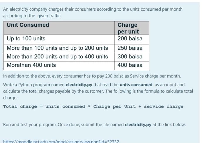 An electricity company charges their consumers according to the units consumed per month
according to the given traffic:
Unit Consumed
Charge
per unit
200 baisa
Up to 100 units
More than 100 units and up to 200 units
250 baisa
More than 200 units and up to 400 units
300 baisa
Morethan 400 units
400 baisa
In addition to the above, every consumer has to pay 200 baisa as Service charge per month.
Write a Python program named electricity.py that read the units consumed as an input and
calculate the total charges payable by the customer. The following is the formula to calculate total
charge.
Total charge = units consumed * Charge per Unit + service charge
Run and test your program. Once done, submit the file named electricity.py at the link below.
https://moodle.nct.edu.om/mod/assign/view.php?id=52332
