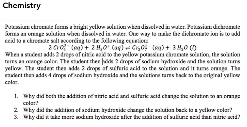 Chemistry
Potassium chromate forms a bright yellow solution when dissolved in water. Potassium dichromate
forms an orange solution when dissolved in water. One way to make the dichromate ion is to add
acid to a chromate salt according to the following equation:
2 Cro?- (aq) + 2 H,0* (aq)= Cr,03- (aq) + 3 H20 (1)
When a student adds 2 drops of nitric acid to the yellow potassium chromate solution, the solution
turns an orange color. The student then adds 2 drops of sodium hydroxide and the solution turns
yellow. The student then adds 2 drops of sulfuric acid to the solution and it turns orange. The
student then adds 4 drops of sodium hydroxide and the solutions turns back to the original yellow
color.
1. Why did both the addition of nitric acid and sulfuric acid change the solution to an orange
color?
2. Why did the addition of sodium hydroxide change the solution back to a yellow color?
3. Why did it take more sodium hydroxide after the addition of sulfuric acid than nitric acid?
