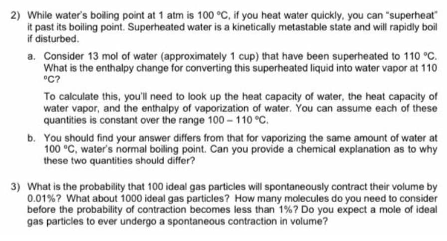 2) While water's boiling point at 1 atm is 100 °C, if you heat water quickly, you can "superheat"
it past its boiling point. Superheated water is a kinetically metastable state and will rapidly boil
if disturbed.
a. Consider 13 mol of water (approximately 1 cup) that have been superheated to 110 °C.
What is the enthalpy change for converting this superheated liquid into water vapor at 110
°C?
To calculate this, you'll need to look up the heat capacity of water, the heat capacity of
water vapor, and the enthalpy of vaporization of water. You can assume each of these
quantities is constant over the range 100 110 °C.
b. You should find your answer differs from that for vaporizing the same amount of water at
100 °C, water's normal boiling point. Can you provide a chemical explanation as to why
these two quantities should differ?
3) What is the probability that 100 ideal gas particles will spontaneously contract their volume by
0.01%? What about 1000 ideal gas particles? How many molecules do you need to consider
before the probability of contraction becomes less than 1%? Do you expect a mole of ideal
gas particles to ever undergo a spontaneous contraction in volume?
