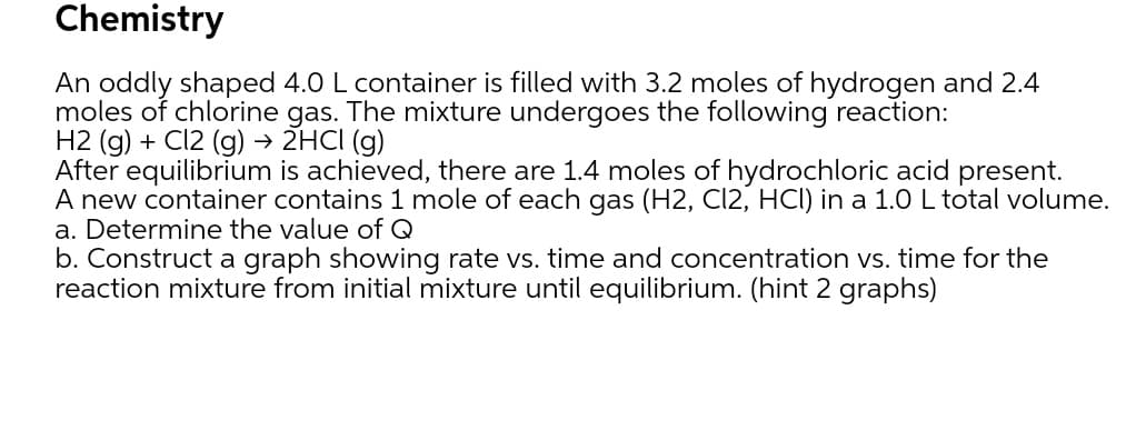 Chemistry
An oddly shaped 4.0 L container is filled with 3.2 moles of hydrogen and 2.4
moles of chlorine gas. The mixture undergoes the following reaction:
H2 (g) + Cl2 (g) → 2HCI (g)
After equilibrium is achieved, there are 1.4 moles of hydrochloric acid present.
A new container contains 1 mole of each gas (H2, Cl2, HCI) in a 1.0 L total volume.
a. Determine the value of Q
b. Construct a graph showing rate vs. time and concentration vs. time for the
reaction mixture from initial mixture until equilibrium. (hint 2 graphs)
