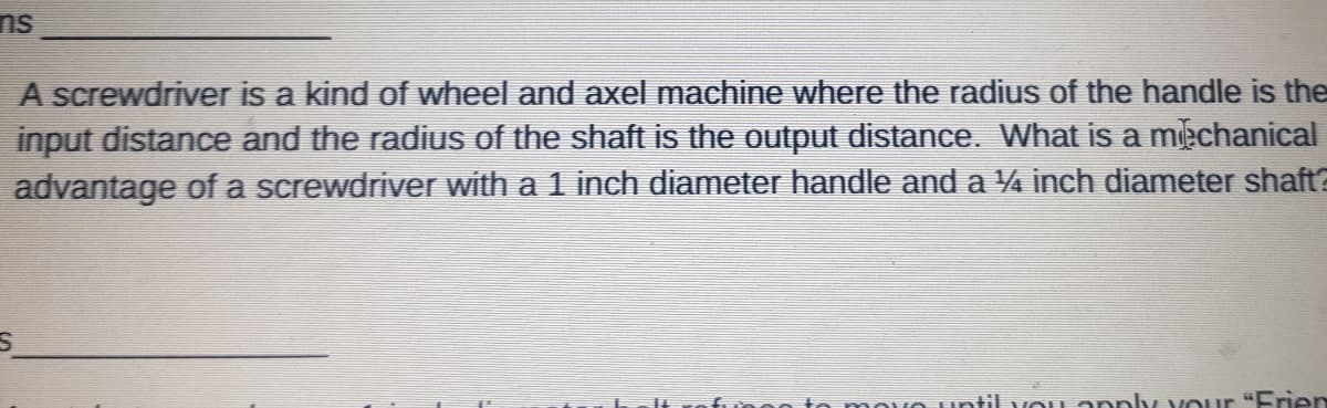 ns
A screwdriver is a kind of wheel and axel machine where the radius of the handle is the
input distance and the radius of the shaft is the output distance. What is a mechanical
advantage of a screwdriver with a 1 inch diameter handle and a 4 inch diameter shaft2
mn to mmovo until vou apply vour "Frien
