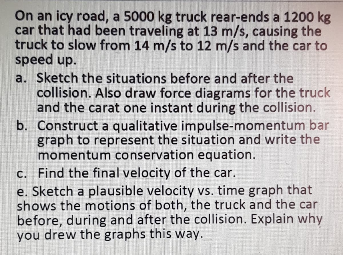 On an icy road, a 5000 kg truck rear-ends a 1200 kg
car that had been traveling at 13 m/s, causing the
truck to slow from 14 m/s to 12 m/s and the car to
speed up.
a. Sketch the situations before and after the
collision. Also draw force diagrams for the truck
and the carat one instant during the collision.
b. Construct a qualitative impulse-momentum bar
graph to represent the situation and write the
momentum conservation equation.
c. Find the final velocity of the car.
e. Sketch a plausible velocity vs. time graph that
shows the motions of both, the truck and the car
before, during and after the collision. Explain why
you drew the graphs this way.

