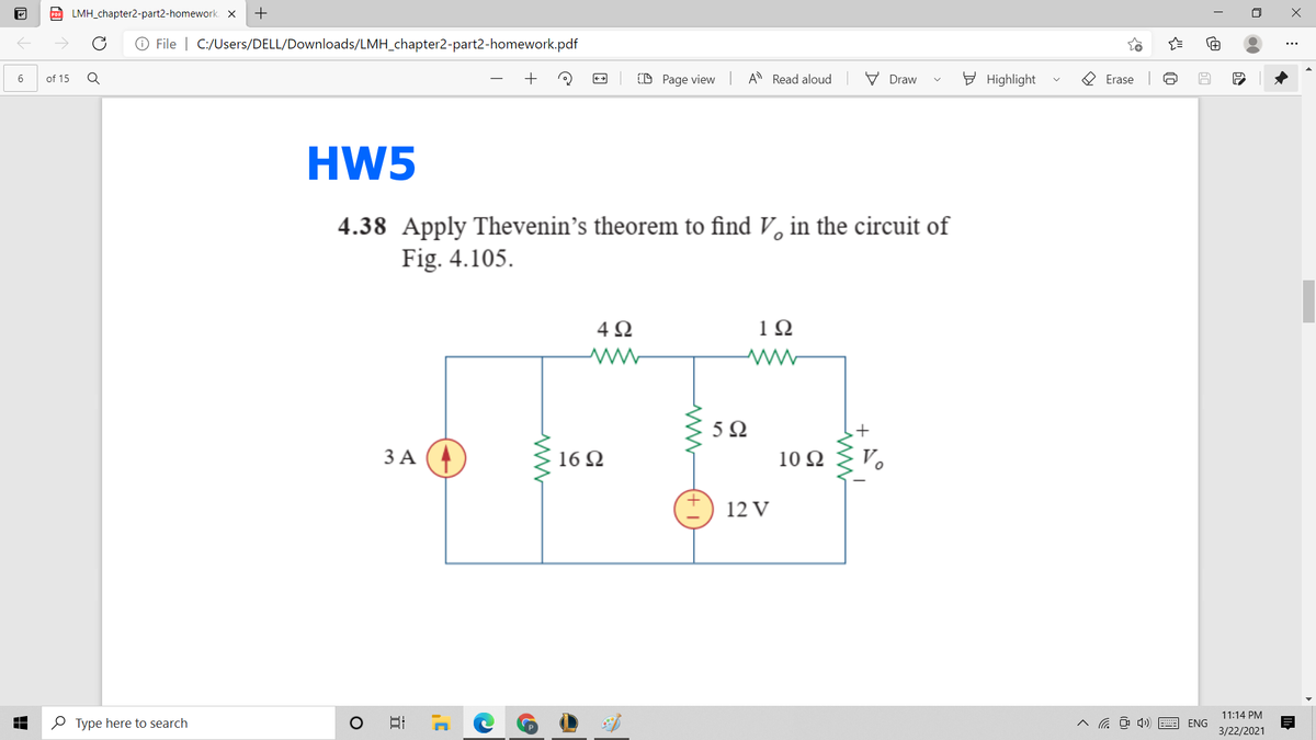 D LMH_chapter2-part2-homework. X
+
O File | C:/Users/DELL/Downloads/LMH_chapter2-part2-homework.pdf
D Page view A Read aloud
V Draw
E Highlight
O Erase
of 15
HW5
4.38 Apply Thevenin's theorem to find V, in the circuit of
Fig. 4.105.
4Ω
1Ω
5Ω
ЗА
16 Ω
10 Ω
12 V
11:14 PM
O Type here to search
A a O 4) E ENG
3/22/2021
近
