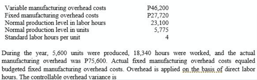 P46,200
P27,720
Variable manufacturing overhead costs
Fixed manufacturing overhead costs
Normal production level in labor hours
Normal production level in units
Standard labor hours per unit
23,100
5,775
4
During the year, 5,600 units were produced, 18,340 hours were worked, and the actual
manufacturing overhead was P75,600. Actual fixed manufacturing overhead costs equaled
budgeted fixed manufacturing overhead costs. Overhead is applied on the basis of direct labor
hours. The controllable overhead variance is