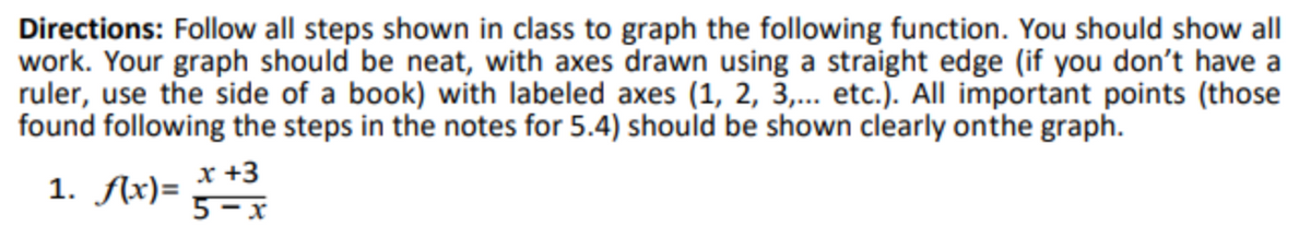 Directions: Follow all steps shown in class to graph the following function. You should show all
work. Your graph should be neat, with axes drawn using a straight edge (if you don't have a
ruler, use the side of a book) with labeled axes (1, 2, 3,... etc.). All important points (those
found following the steps in the notes for 5.4) should be shown clearly onthe graph.
x +3
1. fAx)=
5 – x
