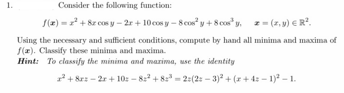 1.
Consider the following function:
f(x) = x² + 8x cos y – 2x + 10 cos y – 8 cos" y +8 cos y,
x = (x, y) E R².
Using the necessary and sufficient conditions, compute by hand all minima and maxima of
f(x). Classify these minima and maxima.
Hint: To classify the minima and maxima, use the identity
a² + 8xz – 2x + 10z – 822 + 823 = 2z(2z – 3)² + (x + 4z – 1)² – 1.
