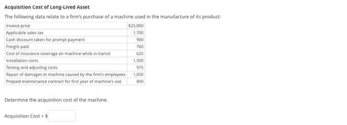 Acquisition Cost of Long-Lived Asset
The following data relate to a firm's purchase of a machine used in the manufacture of its product:
Invoice price
$25,000
Applicable sales tax
1,700
Cash discount taken for prompt payment
900
Freight paid
760
Cost of insurance coverage on machine while in transit
625
Installation costs
1,500
Testing and adjusting costs
975
Repair of damages to machine caused by the firm's employees
1,050
Prepaid maintenance contract for first year of machine's use
800
Determine the acquisition cost of the machine.
Acquisition Cost = $
