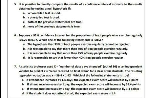 5. It is possible to directly compare the results of a confidence interval estimate to the results
obtained by testing a null hypothesis if:
a. a two-tailed test is used.
b. a one-tailed test is used.
c. both of the previous statements are true.
d. none of the previous statements is true.
6. Suppose a 95% confidence interval for the proportion of iraqi people who exercise regularly
is 0.29 to 0.37. Which one of the following statements is FALSE?
a. The hypothesis that 33% of Iraqi people exercise regularly cannot be rejected.
b. It is reasonable to say that more than 40% of Iraqi people exercise regularly.
c. It is reasonable to say that more than 25% of Iraqi people exercise regularly
d. It is reasonable to say that fewer than 40% Iraqi people exercise regular
7. A statistics professor used X = "number of class days attended" (out of 30) as an independent
variable to predict Y = "score received on final exam" for a class of his students. The resulting
regression equation was Y = 39.4 + 1.4X. Which of the following statements is true?
a. If attendance increases by 1.4 days, the expected exam score will increase by 1 point
b. If attendance increases by 1 day, the expected exam score will increase by 39.4 points
c. If attendance increases by 1 day, the expected exam score will increase by 1.4 points
d. If the student does not attend at all, the expected exam score is 1.4
