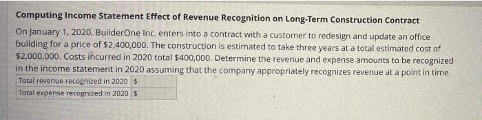 Computing Income Statement Effect of Revenue Recognition on Long-Term Construction Contract
On January 1, 2020, BuilderOne Inc. enters into a contract with a customer to redesign and update an office
building for a price of $2,400,000. The construcțion is estimated to take three years at a total estimated cost of
$2,000,000. Costs incurred in 2020 total $400,000. Determine the revenue and expense amounts to be recognized
in the income statement in 2020 assuming that the company appropriately recognizes revenue at a point in time.
Total revenue recognized in 2020 s
Total expense recognized in 2020 s
