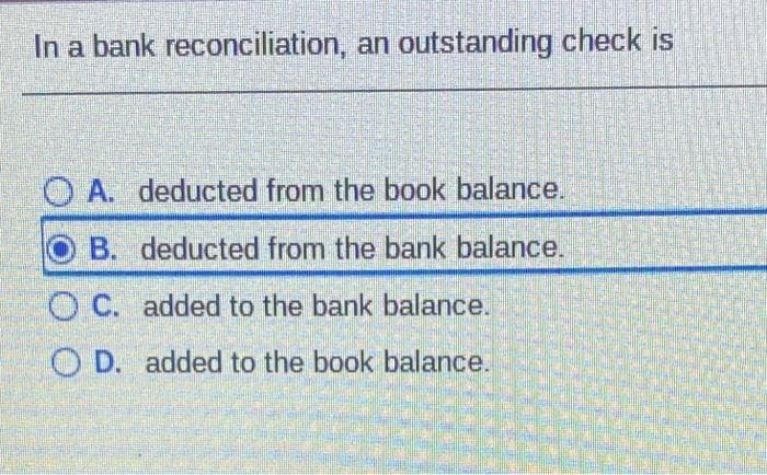 In a bank reconciliation, an outstanding check is
O A. deducted from the book balance.
B. deducted from the bank balance.
O C. added to the bank balance.
O D. added to the book balance.
