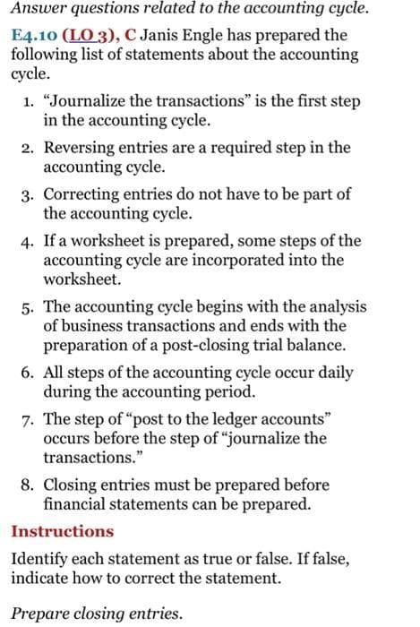 Answer questions related to the accounting cycle.
E4.10 (LO 3), C Janis Engle has prepared the
following list of statements about the accounting
cycle.
1. "Journalize the transactions" is the first step
in the accounting cycle.
2. Reversing entries are a required step in the
accounting cycle.
3. Correcting entries do not have to be part of
the accounting cycle.
4. If a worksheet is prepared, some steps of the
accounting cycle are incorporated into the
worksheet.
5. The accounting cycle begins with the analysis
of business transactions and ends with the
preparation of a post-closing trial balance.
6. All steps of the accounting cycle occur daily
during the accounting period.
7. The step of “post to the ledger accounts"
occurs before the step of "journalize the
transactions."
8. Closing entries must be prepared before
financial statements can be prepared.
Instructions
Identify each statement as true or false. If false,
indicate how to correct the statement.
Prepare closing entries.

