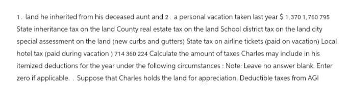 1. land he inherited from his deceased aunt and 2. a personal vacation taken last year $1,370 1,760 795
State inheritance tax on the land County real estate tax on the land School district tax on the land city
special assessment on the land (new curbs and gutters) State tax on airline tickets (paid on vacation) Local
hotel tax (paid during vacation ) 714 360 224 Calculate the amount of taxes Charles may include in his
itemized deductions for the year under the following circumstances: Note: Leave no answer blank. Enter
zero if applicable.. Suppose that Charles holds the land for appreciation. Deductible taxes from AGI
