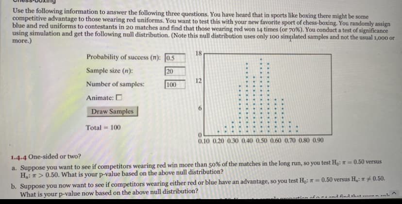 Use the following information to answer the following three questions. You have heard that in sports like boxing there might be some
competitive advantage to those wearing red uniforms. You want to test this with your new favorite sport of chess-boxing. You randomly assign
blue and red uniforms to contestants in 20 matches and find that those wearing red won 14 times (or 70%). You conduct a test of significance
using simulation and get the following null distribution. (Note this null distribution uses only 100 simpılated samples and not the usual 1,000 or
more.)
18
Probability of success (n): 0.5
Sample size (n):
20
12
Number of samples:
100
Animate: D
Draw Samples
Total = 100
0.10 0.20 0.30 0,40 0,50 0.60 0,70 0.80 0.90
1.4.4 One-sided or two?
a. Suppose you want to see if competitors wearing red win more than 50% of the matches in the long run, so you test H9: R = 0.50 versus
H: > 0.50. What is your p-value based on the above null distribution?
b. Suppose you now want to see if competitors wearing either red or blue have an advantage, so you test H: = 0.50 versus H,: * # 0.50.
What is your p-value now based on the above null distribution?
oforAand ind hat n ml.
