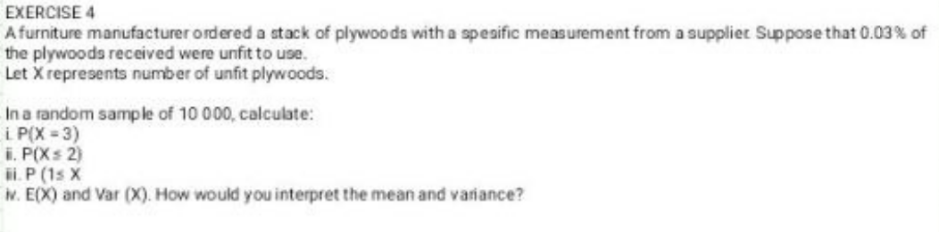 EXERCISE 4
Afurniture manufacturer ordered a stack of plywoods with a speaific measurement from a supplier Suppose that 0.03% of
the plywoods received were unfit to use.
Let X represents number of unfit plywoods.
In a random sample of 10 000, calculate:
i P(X = 3)
i. P(Xs 2)
ii.P (1s X
w. E(X) and Var (X). How would you interpret the mean and variance?
