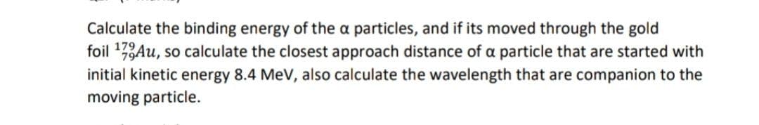 Calculate the binding energy of the a particles, and if its moved through the gold
foil 1,Au, so calculate the closest approach distance of a particle that are started with
initial kinetic energy 8.4 MeV, also calculate the wavelength that are companion to the
moving particle.
