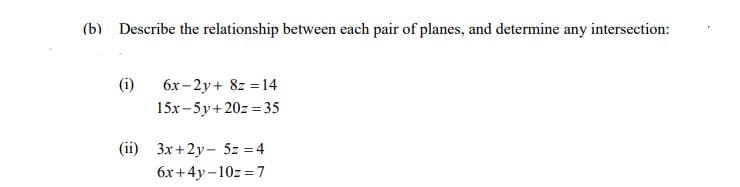 (b) Describe the relationship between each pair of planes, and determine any intersection:
(i)
6x-2y+ 8z = 14
15x -5y+20z=35
(ii) 3x+2y- 5z = 4
6x+4y-10z=7