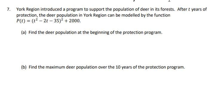 7.
York Region introduced a program to support the population of deer in its forests. After t years of
protection, the deer population in York Region can be modelled by the function
P(t)= (t²-2t-35)² + 2000.
(a) Find the deer population at the beginning of the protection program.
(b) Find the maximum deer population over the 10 years of the protection program.