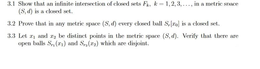 3.1 Show that an infinite intersection of closed sets Fs, k = 1,2,3,..., in a metric snace
(S, d) is a closed set.
3.2 Prove that in any metric space (S, d) every closed ball S,ro] is a closed set.
3.3 Let r1 and x2 be distinct points in the metric space (S, d). Verify that there are
open balls S,, (x1) and S(x2) which are disjoint.
