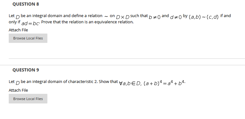 QUESTION 8
Let p be an integral domain and define a relation - on DX DS
only if ad = bc: Prove that the relation is an equivalence relation.
such that
b=0
and
d=0 by (a,b) ~(c,d)
if and
Attach File
Browse Local Files
QUESTION 9
Let p be an integral domain of characteristic 2. Show that ya.bED, (a+ b)4 = a4 + b4.
Attach File
Browse Local Files
