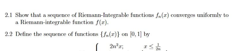 2.1 Show that a sequence of Riemann-Integrable functions f(r) converges uniformly to
a Riemann-integrable function f(x).
2.2 Define the sequence of functions {fn(x)} on [0, 1] by
2n²r;
2n
