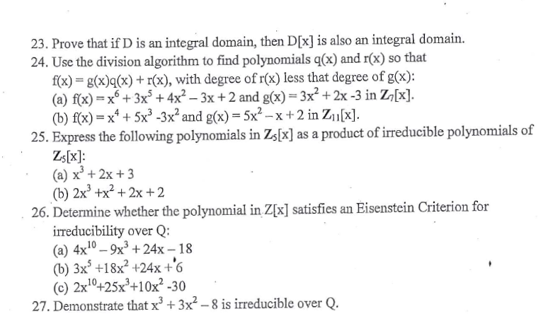 23. Prove that if D is an integral domain, then D[x]is also an integral domain.
24. Use the division algorithm to find polynomials q(x) and r(x) so that
f(x) = g(x)q(x) + r(x), with degree of r(x) less that degree of g(x):
(a) f(x) =x + 3x° +4x² – 3x +2 and g(x) = 3x² + 2x -3 in Z¬[x].
(b) f(x) = x* + 5x³ -3x² and g(x) = 5x² – x + 2 in Z1[x].
25. Express the following polynomials in Zs[x] as a product of irreducible polynomials of
Zs[x]:
(a) x' + 2x + 3
(b) 2x' +x? + 2x+2
26. Determine whether the polynomial in Z[x] satisfies an Eisenstein Criterion for
irreducibility over Q:
(a) 4x10 – 9x³ +24x – 18
(b) 3x° +18x² +24x +'6
(c) 2xº+25x²+10x² -30
27. Demonstrate that x + 3x – 8 is irreducible over Q.
