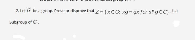 2. Let G be a group. Prove or disprove that z= {XE G: xg = gx for all ge G} Isa
Subgroup of G.
