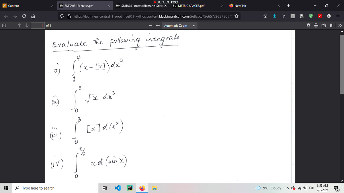• screen rec
Content
Bb SMTA031 Exercise.pdf
Bb SMTA031 notes (Riemann-Stielt X
Bb METRIC SPACES.pdf
O New Tab
O 8 https://learn-eu-central-1-prod-fleet01-xythos.content.blackboardcdn.com/5e8cacc75e657/2657505?X
1 of 1
- + Automatic Zoom
>>
Evaluate he following integrae
3
dx
(2)
xd (sin x)
8:55 AM
O Type here to search
9°C Cloudy
7/6/2021

